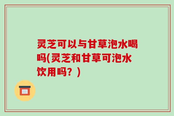 灵芝可以与甘草泡水喝吗(灵芝和甘草可泡水饮用吗?) 灵芝可以与甘草泡水喝吗(灵芝和甘草可泡水饮用吗?)