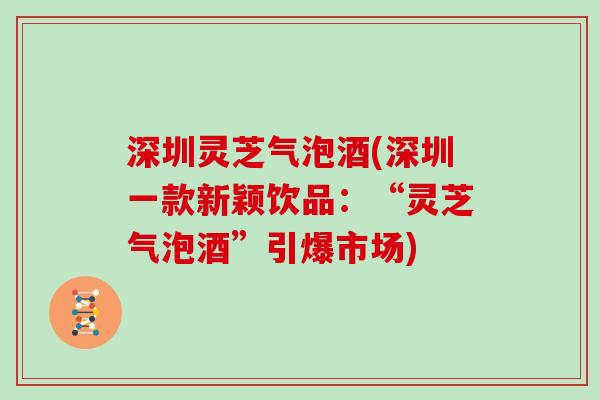 深圳灵芝气泡酒(深圳一款新颖饮品：“灵芝气泡酒”引爆市场)