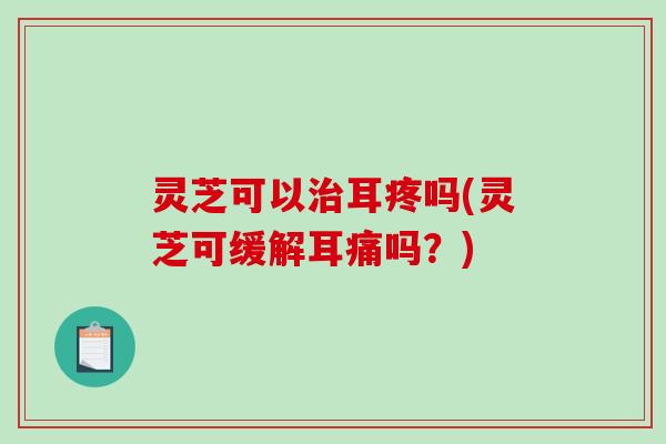 灵芝可以耳疼吗(灵芝可缓解耳痛吗?) 灵芝可以耳疼吗(灵芝可缓解耳痛吗?)