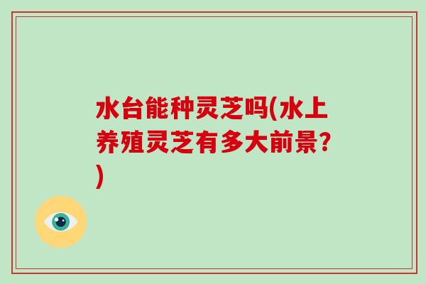 水台能种灵芝吗(水上养殖灵芝有多大前景？)