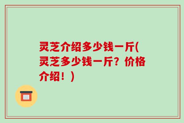 灵芝介绍多少钱一斤(灵芝多少钱一斤？价格介绍！)