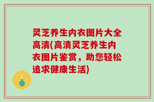 灵芝养生内衣图片大全高清(高清灵芝养生内衣图片鉴赏,助您轻松追求健康生活) 灵芝养生内衣图片大全高清(高清灵芝养生内衣图片鉴赏,助您轻松追求健康生活)
