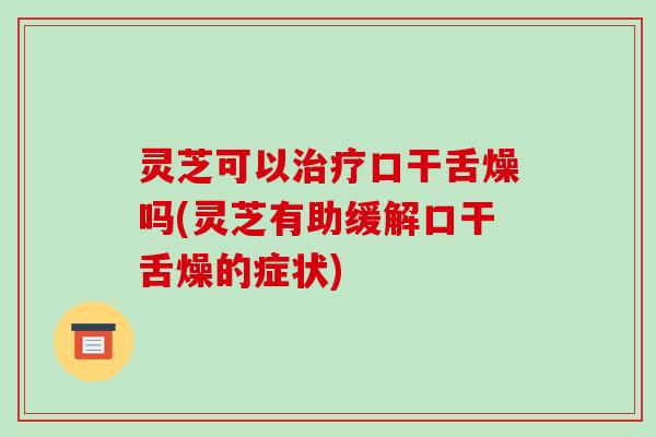 灵芝可以口干舌燥吗(灵芝有助缓解口干舌燥的症状)