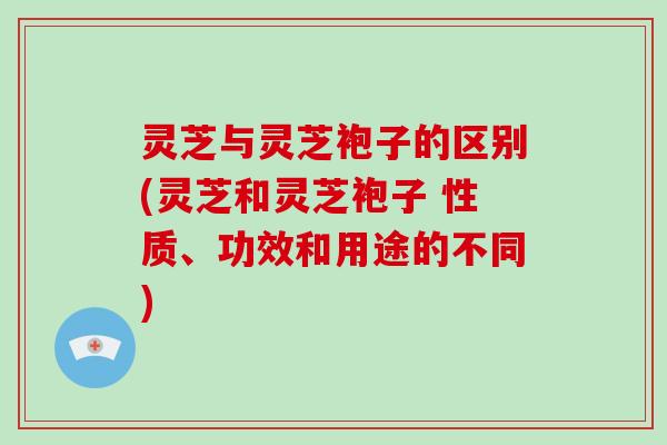 灵芝与灵芝袍子的区别(灵芝和灵芝袍子 性质、功效和用途的不同)