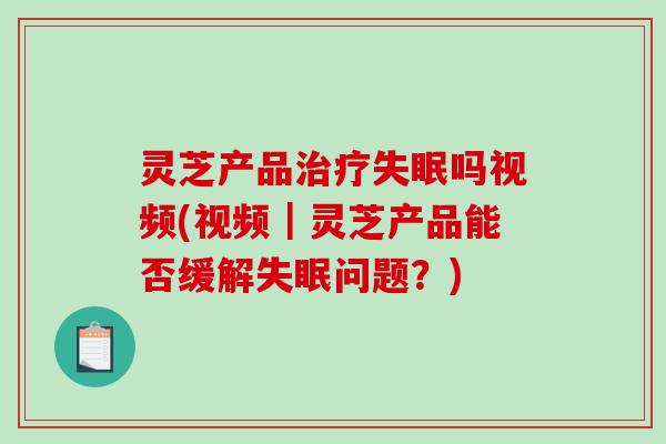 灵芝产品吗视频(视频｜灵芝产品能否缓解问题？)