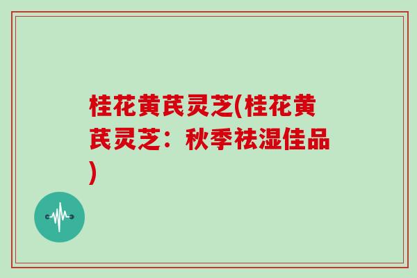 桂花黄芪灵芝(桂花黄芪灵芝:秋季祛湿佳品) 桂花黄芪灵芝(桂花黄芪灵芝:秋季祛湿佳品)