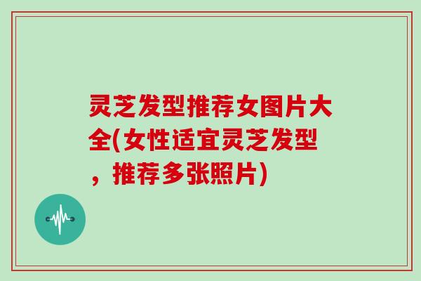 灵芝发型推荐女图片大全(女性适宜灵芝发型，推荐多张照片)