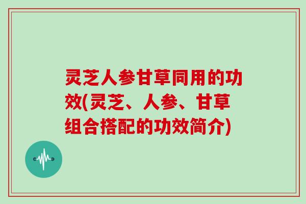 灵芝人参甘草同用的功效(灵芝、人参、甘草组合搭配的功效简介) 灵芝人参甘草同用的功效(灵芝、人参、甘草组合搭配的功效简介)