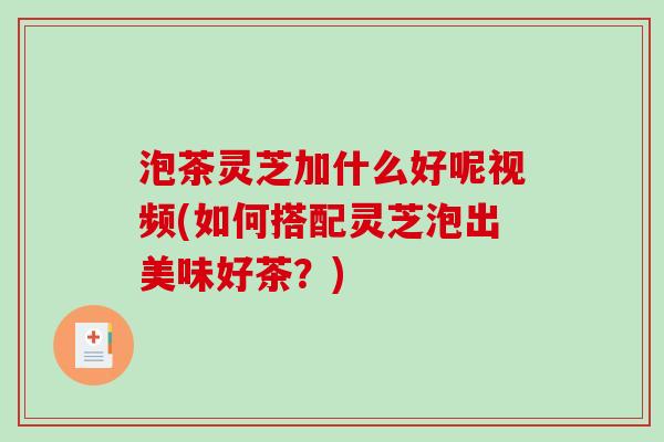 泡茶灵芝加什么好呢视频(如何搭配灵芝泡出美味好茶?) 泡茶灵芝加什么好呢视频(如何搭配灵芝泡出美味好茶?)