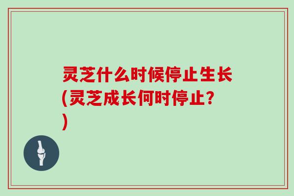 灵芝什么时候停止生长(灵芝成长何时停止？)