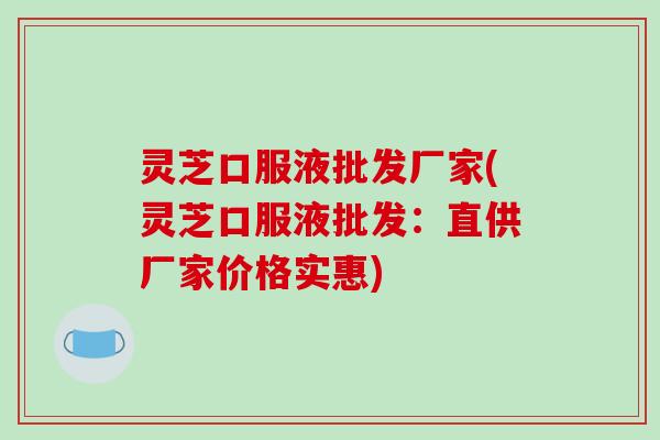 灵芝口服液批发厂家(灵芝口服液批发:直供厂家价格实惠) 灵芝口服液批发厂家(灵芝口服液批发:直供厂家价格实惠)