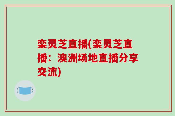栾灵芝直播(栾灵芝直播:澳洲场地直播分享交流) 栾灵芝直播(栾灵芝直播:澳洲场地直播分享交流)