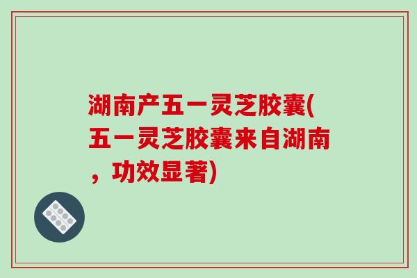 湖南产五一灵芝胶囊(五一灵芝胶囊来自湖南，功效显著)
