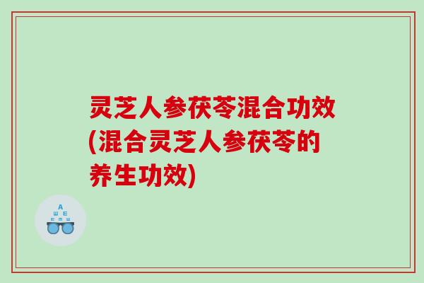 灵芝人参茯苓混合功效(混合灵芝人参茯苓的养生功效) 灵芝人参茯苓混合功效(混合灵芝人参茯苓的养生功效)