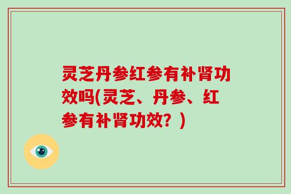 灵芝丹参红参有补功效吗(灵芝、丹参、红参有补功效?) 灵芝丹参红参有补功效吗(灵芝、丹参、红参有补功效?)