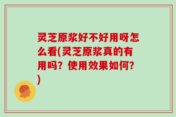 灵芝原浆好不好用呀怎么看(灵芝原浆真的有用吗?使用效果如何?) 灵芝原浆好不好用呀怎么看(灵芝原浆真的有用吗?使用效果如何?)