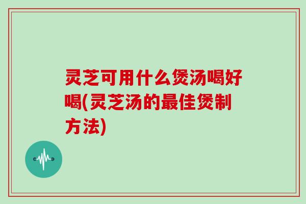 灵芝可用什么煲汤喝好喝(灵芝汤的佳煲制方法) 灵芝可用什么煲汤喝好喝(灵芝汤的佳煲制方法)