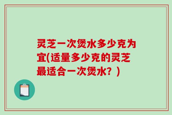 灵芝一次煲水多少克为宜(适量多少克的灵芝适合一次煲水?) 灵芝一次煲水多少克为宜(适量多少克的灵芝适合一次煲水?)