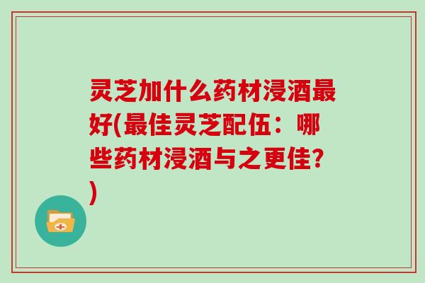 灵芝加什么药材浸酒好(佳灵芝配伍:哪些药材浸酒与之更佳?) 灵芝加什么药材浸酒好(佳灵芝配伍:哪些药材浸酒与之更佳?)