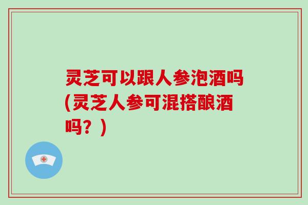 灵芝可以跟人参泡酒吗(灵芝人参可混搭酿酒吗?) 灵芝可以跟人参泡酒吗(灵芝人参可混搭酿酒吗?)