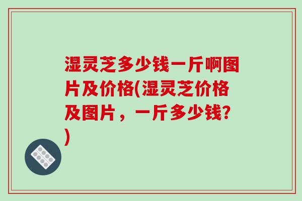 湿灵芝多少钱一斤啊图片及价格(湿灵芝价格及图片,一斤多少钱?) 湿灵芝多少钱一斤啊图片及价格(湿灵芝价格及图片,一斤多少钱?)