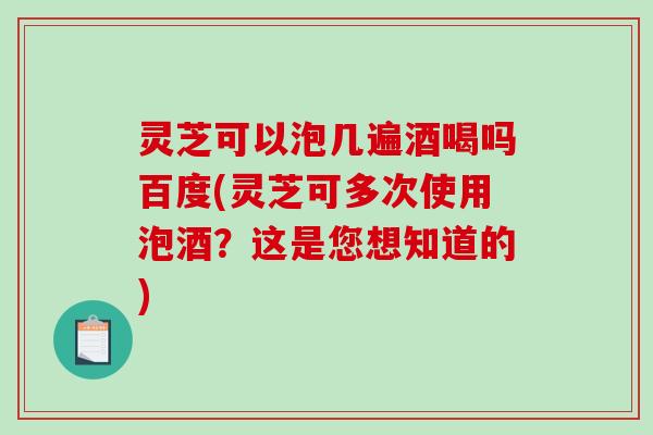 灵芝可以泡几遍酒喝吗百度(灵芝可多次使用泡酒?这是您想知道的) 灵芝可以泡几遍酒喝吗百度(灵芝可多次使用泡酒?这是您想知道的)