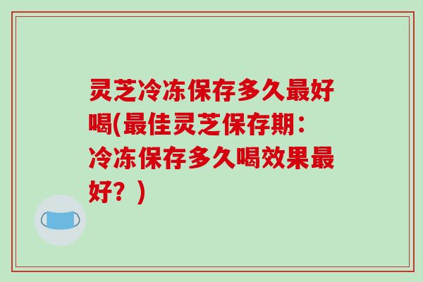 灵芝冷冻保存多久好喝(佳灵芝保存期:冷冻保存多久喝效果好?) 灵芝冷冻保存多久好喝(佳灵芝保存期:冷冻保存多久喝效果好?)