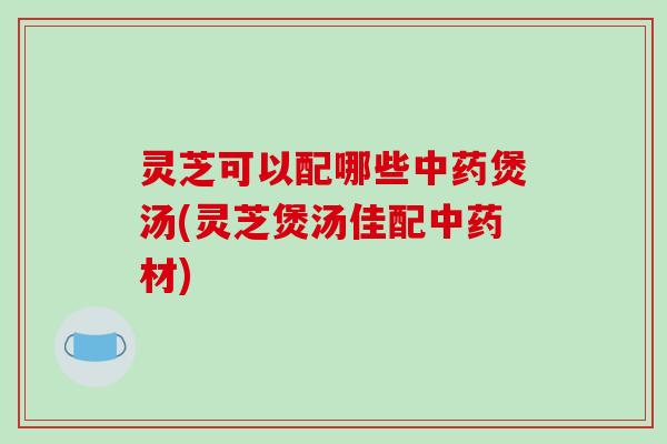 灵芝可以配哪些煲汤(灵芝煲汤佳配材) 灵芝可以配哪些煲汤(灵芝煲汤佳配材)