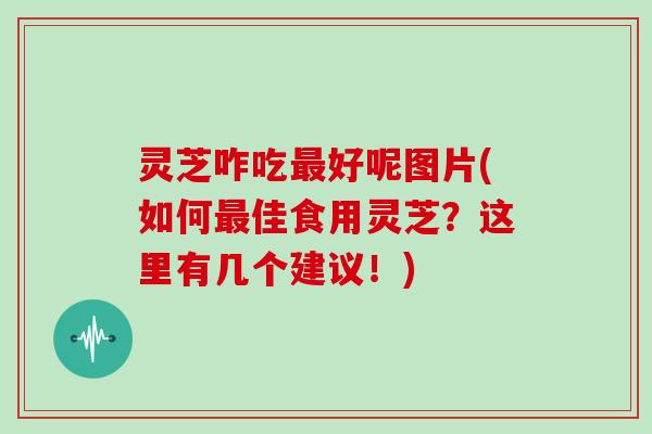 灵芝咋吃好呢图片(如何佳食用灵芝?这里有几个建议!) 灵芝咋吃好呢图片(如何佳食用灵芝?这里有几个建议!)