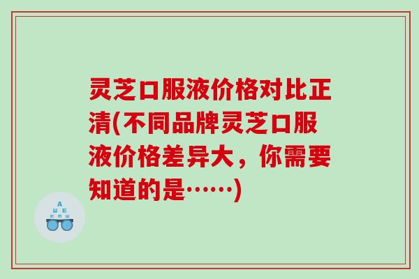 灵芝口服液价格对比正清(不同品牌灵芝口服液价格差异大,你需要知道的是……) 灵芝口服液价格对比正清(不同品牌灵芝口服液价格差异大,你需要知道的是……)