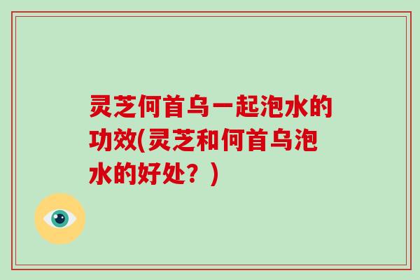 灵芝何首乌一起泡水的功效(灵芝和何首乌泡水的好处?) 灵芝何首乌一起泡水的功效(灵芝和何首乌泡水的好处?)