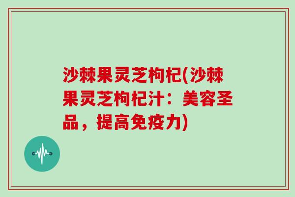沙棘果灵芝枸杞(沙棘果灵芝枸杞汁:美容圣品,提高免疫力) 沙棘果灵芝枸杞(沙棘果灵芝枸杞汁:美容圣品,提高免疫力)