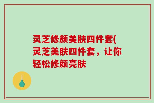 灵芝修颜美肤四件套(灵芝美肤四件套,让你轻松修颜亮肤 灵芝修颜美肤四件套(灵芝美肤四件套,让你轻松修颜亮肤