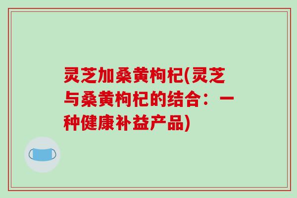灵芝加桑黄枸杞(灵芝与桑黄枸杞的结合：一种健康补益产品)