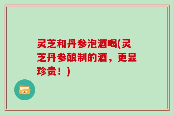灵芝和丹参泡酒喝(灵芝丹参酿制的酒，更显珍贵！)