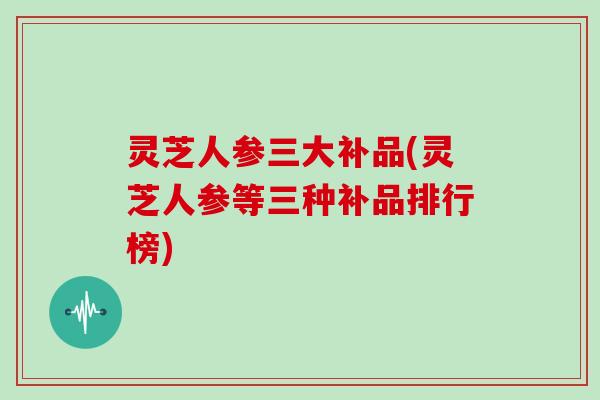 灵芝人参三大补品(灵芝人参等三种补品排行榜)
