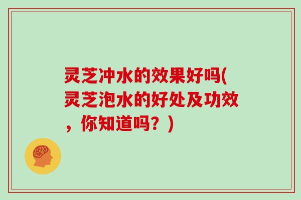 灵芝冲水的效果好吗(灵芝泡水的好处及功效,你知道吗?) 灵芝冲水的效果好吗(灵芝泡水的好处及功效,你知道吗?)