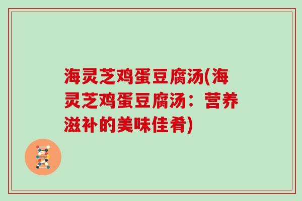 海灵芝鸡蛋豆腐汤(海灵芝鸡蛋豆腐汤:营养滋补的美味佳肴) 海灵芝鸡蛋豆腐汤(海灵芝鸡蛋豆腐汤:营养滋补的美味佳肴)