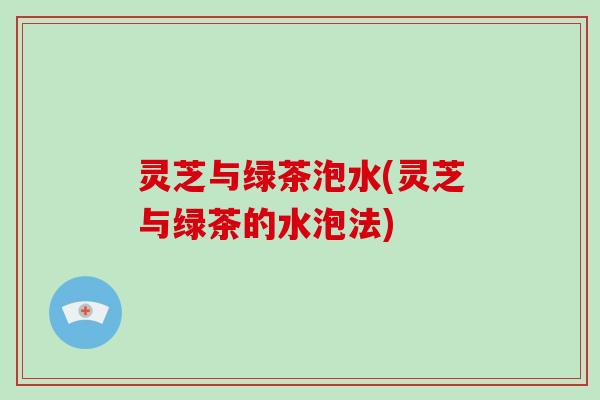 灵芝与绿茶泡水(灵芝与绿茶的水泡法)