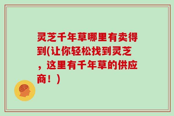灵芝千年草哪里有卖得到(让你轻松找到灵芝,这里有千年草的供应商!) 灵芝千年草哪里有卖得到(让你轻松找到灵芝,这里有千年草的供应商!)