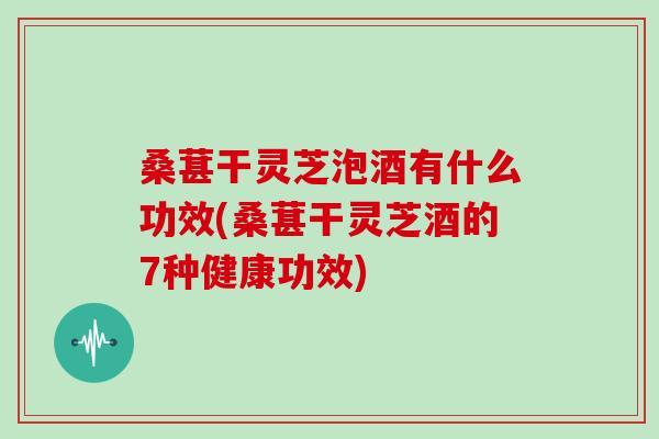 桑葚干灵芝泡酒有什么功效(桑葚干灵芝酒的7种健康功效) 桑葚干灵芝泡酒有什么功效(桑葚干灵芝酒的7种健康功效)