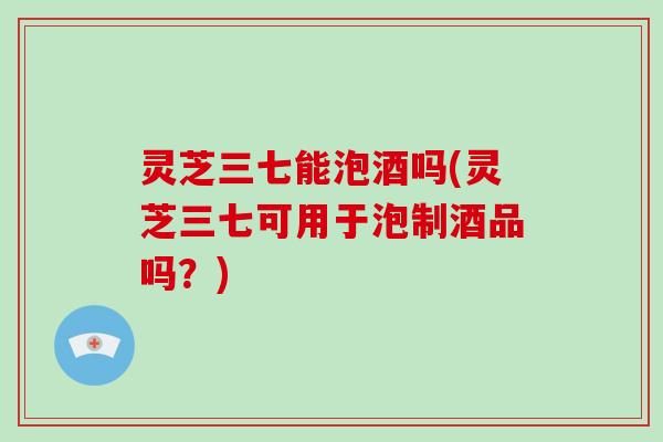 灵芝三七能泡酒吗(灵芝三七可用于泡制酒品吗？)