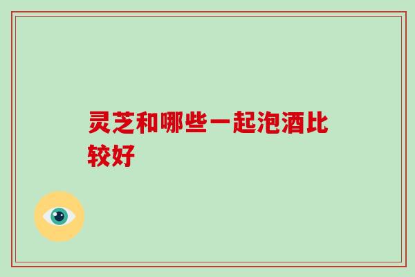 灵芝和哪些一起泡酒比较好