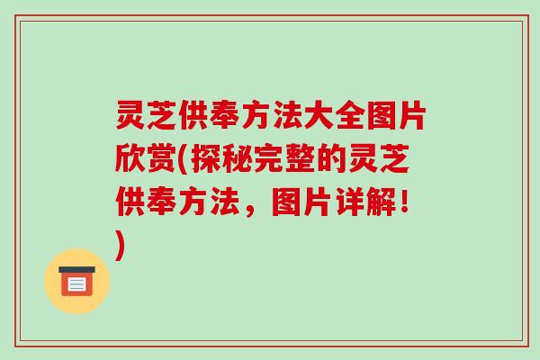 灵芝供奉方法大全图片欣赏(探秘完整的灵芝供奉方法,图片详解!) 灵芝供奉方法大全图片欣赏(探秘完整的灵芝供奉方法,图片详解!)