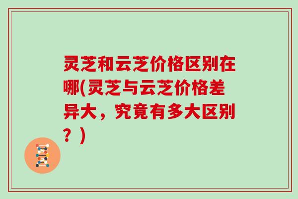 灵芝和云芝价格区别在哪(灵芝与云芝价格差异大,究竟有多大区别?) 灵芝和云芝价格区别在哪(灵芝与云芝价格差异大,究竟有多大区别?)