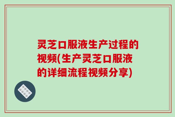 灵芝口服液生产过程的视频(生产灵芝口服液的详细流程视频分享)