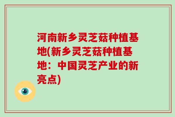 河南新乡灵芝菇种植基地(新乡灵芝菇种植基地：中国灵芝产业的新亮点)