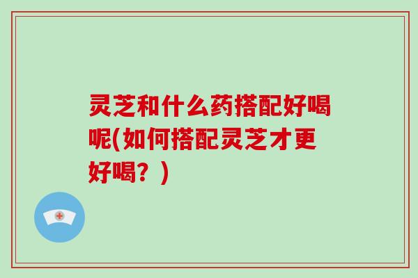 灵芝和什么药搭配好喝呢(如何搭配灵芝才更好喝？)