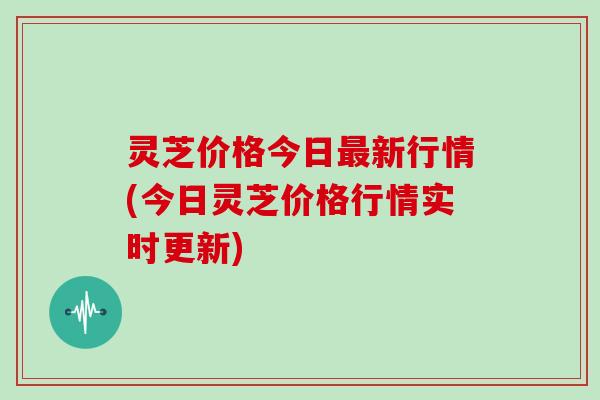 灵芝价格今日新行情(今日灵芝价格行情实时更新) 灵芝价格今日新行情(今日灵芝价格行情实时更新)
