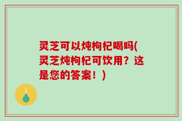 灵芝可以炖枸杞喝吗(灵芝炖枸杞可饮用?这是您的答案!) 灵芝可以炖枸杞喝吗(灵芝炖枸杞可饮用?这是您的答案!)